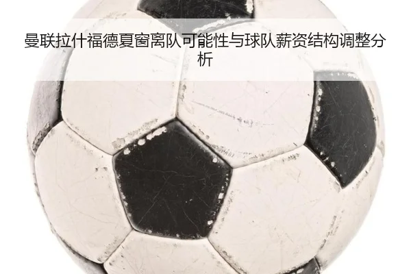 曼联拉什福德夏窗离队可能性与球队薪资结构调整分析（kaiyun）