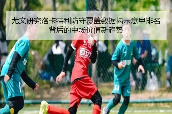 尤文研究洛卡特利防守覆盖数据揭示意甲排名背后的中场价值新趋势（kaiyun）